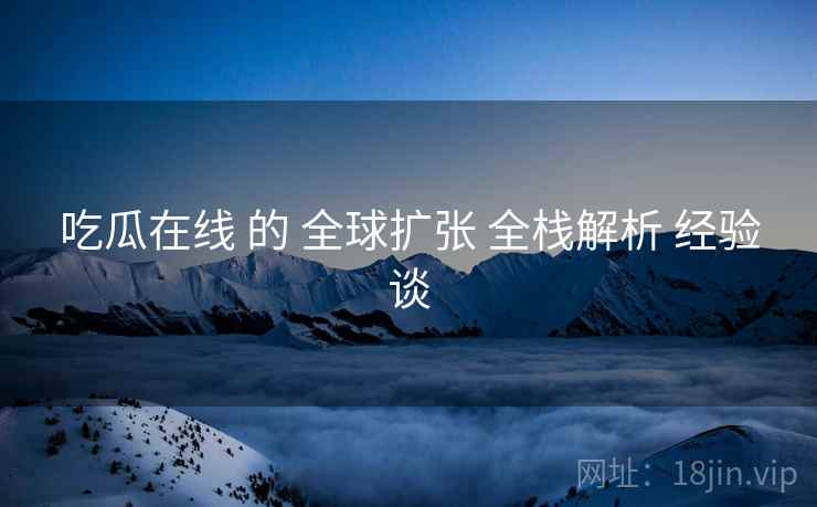 吃瓜在线 的 全球扩张 全栈解析 经验谈  第1张