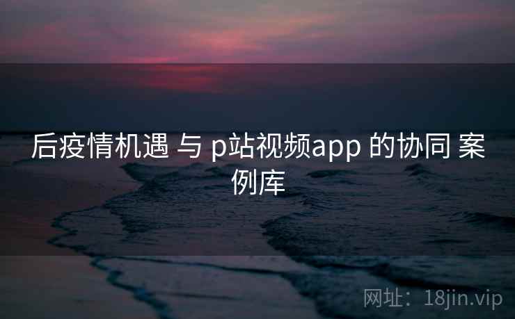 后疫情机遇 与 p站视频app 的协同 案例库  第1张