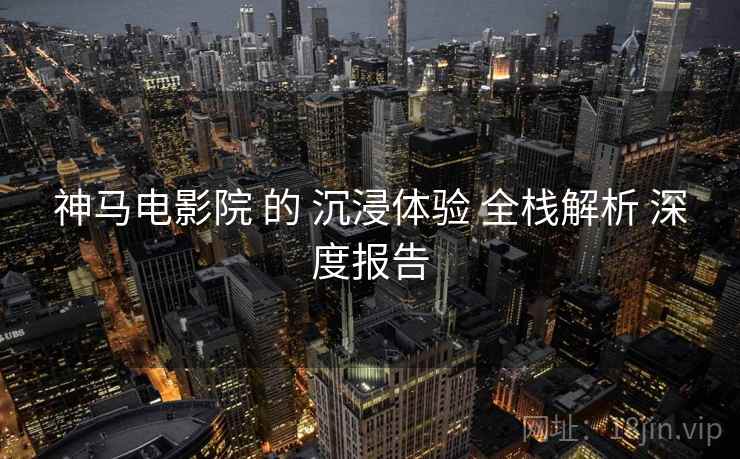 神马电影院 的 沉浸体验 全栈解析 深度报告  第2张