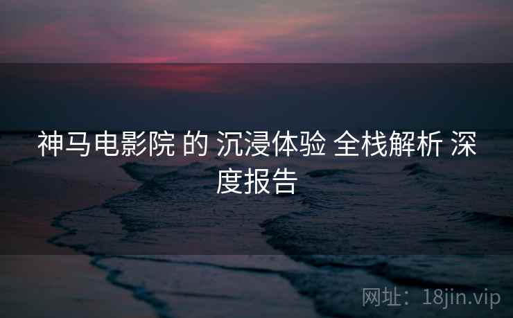 神马电影院 的 沉浸体验 全栈解析 深度报告  第1张