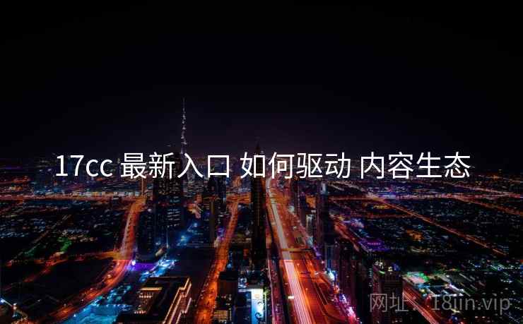 17cc 最新入口 如何驱动 内容生态  第1张