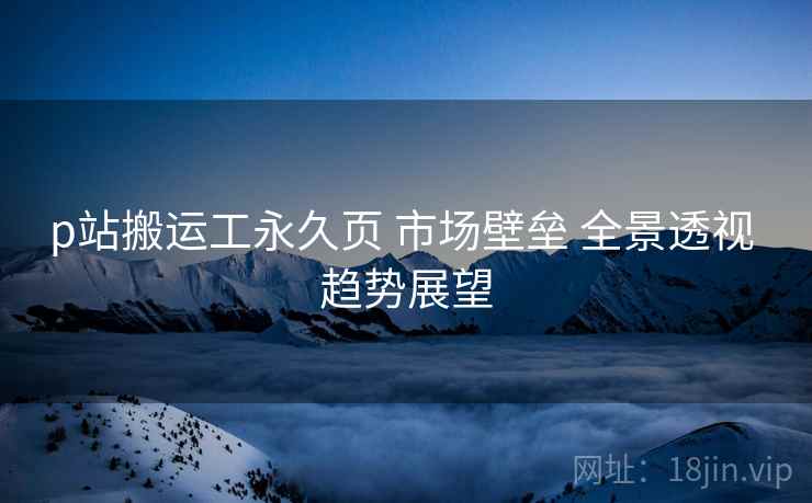 p站搬运工永久页 市场壁垒 全景透视 趋势展望  第2张
