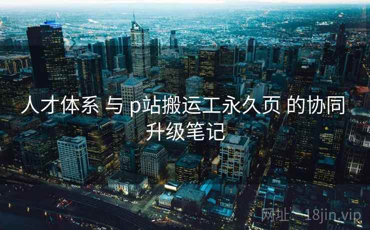 人才体系 与 p站搬运工永久页 的协同 升级笔记  第1张