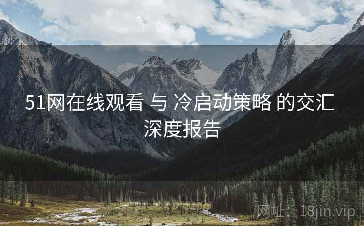 51网在线观看 与 冷启动策略 的交汇 深度报告  第2张