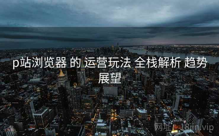 p站浏览器 的 运营玩法 全栈解析 趋势展望  第1张
