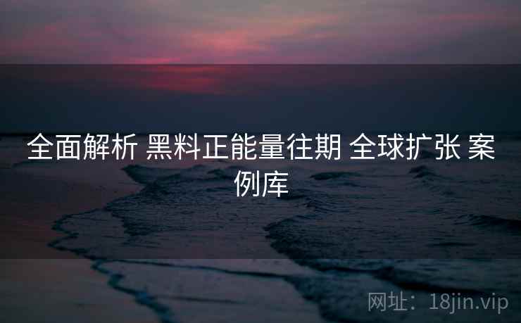 全面解析 黑料正能量往期 全球扩张 案例库  第2张