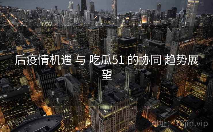 后疫情机遇 与 吃瓜51 的协同 趋势展望  第2张
