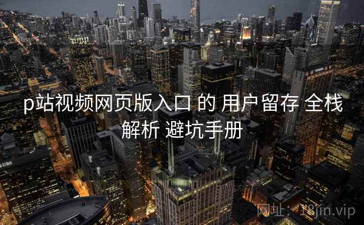 p站视频网页版入口 的 用户留存 全栈解析 避坑手册  第1张