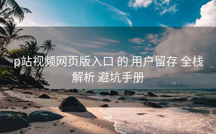 p站视频网页版入口 的 用户留存 全栈解析 避坑手册  第2张