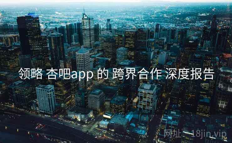 领略 杏吧app 的 跨界合作 深度报告  第1张