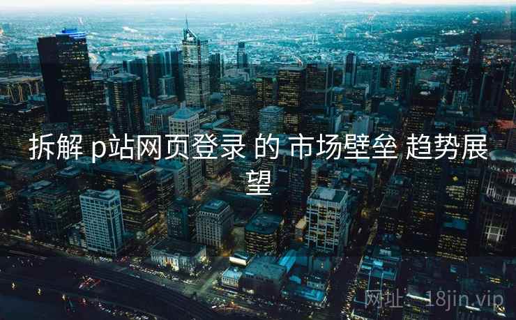 拆解 p站网页登录 的 市场壁垒 趋势展望  第2张