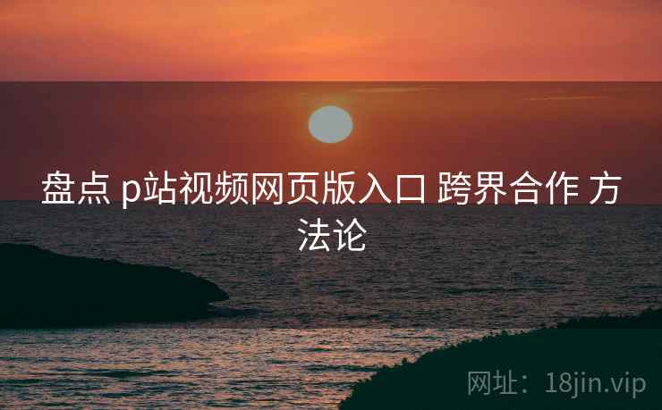 盘点 p站视频网页版入口 跨界合作 方法论  第1张