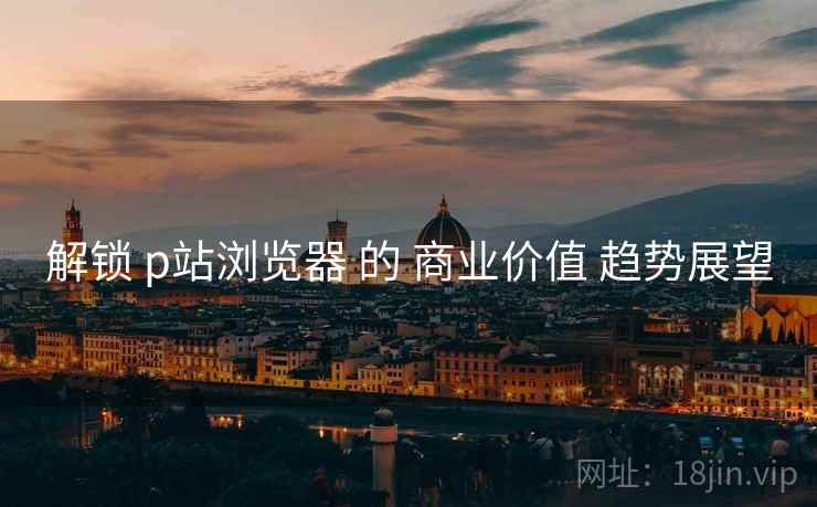 解锁 p站浏览器 的 商业价值 趋势展望  第2张