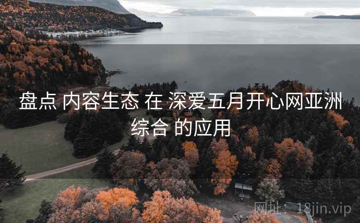盘点 内容生态 在 深爱五月开心网亚洲综合 的应用  第1张