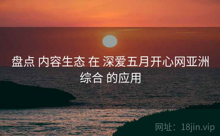 盘点 内容生态 在 深爱五月开心网亚洲综合 的应用  第2张
