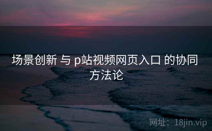 场景创新 与 p站视频网页入口 的协同 方法论  第2张