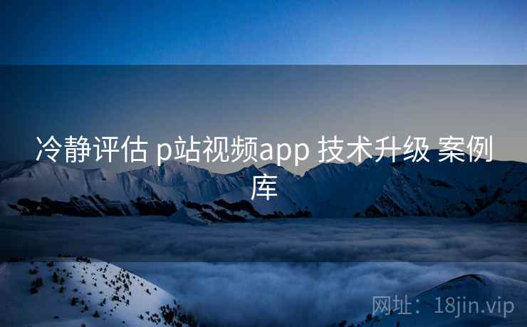 冷静评估 p站视频app 技术升级 案例库 第2张 冷静评估 p站视频app 技术升级 案例库 第2张